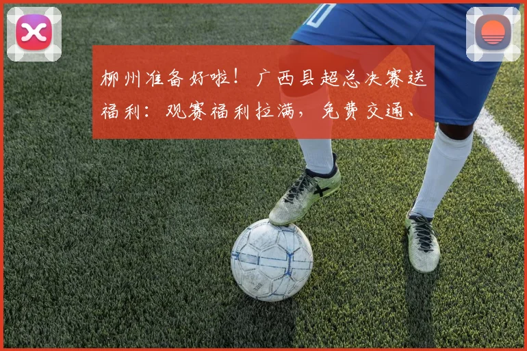 柳州准备好啦！广西县超总决赛送福利：观赛福利拉满，免费交通、景区折扣、美食优惠全安排