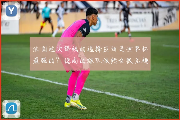 法国这次锋线的选择应该是世界杯最强的？德尚的球队依然会很无趣