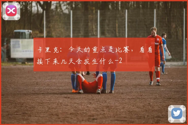 卡里克：今天的重点是比赛，看看接下来几天会发生什么