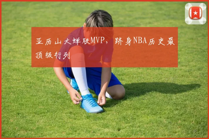 亚历山大蝉联MVP，跻身NBA历史最顶级行列