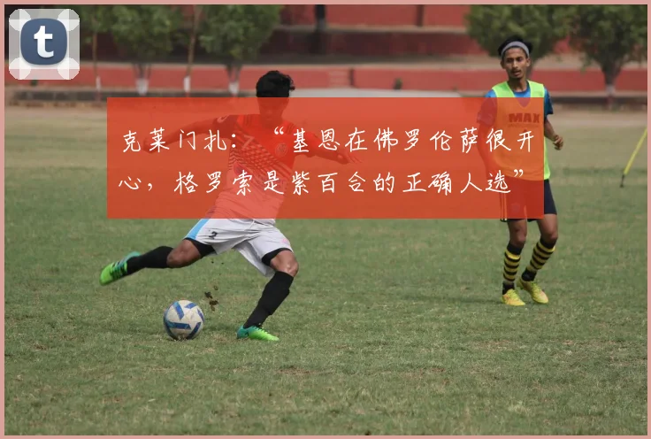 克莱门扎：“基恩在佛罗伦萨很开心，格罗索是紫百合的正确人选”